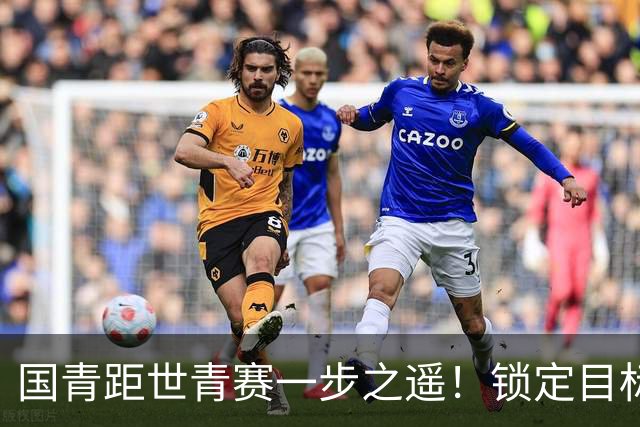 国青距世青赛一步之遥！锁定目标 破局之战！